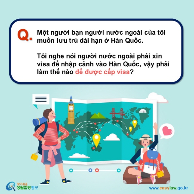 Q. Một người bạn người nước ngoài của tôi muốn lưu trú dài hạn ở Hàn Quốc.  Tôi nghe nói người nước ngoài phải xin visa để nhập cảnh vào Hàn Quốc, vậy phải làm thế nào để được cấp visa?